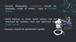 • Several disposable catheters should be
available, made of either rigid or flexible
plastic.
• Solid objects as food, teeth always not be
removed by suction, may use alternate like
finger sweep.
• Suction should be performed rapidly.
 