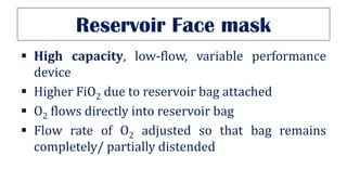 Reservoir Face mask
▪ High capacity, low-flow, variable performance
device
▪ Higher FiO2 due to reservoir bag attached
▪ O2 flows directly into reservoir bag
▪ Flow rate of O2 adjusted so that bag remains
completely/ partially distended
 