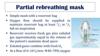 Partial rebreathing mask
▪ Simple mask with a reservoir bag
▪ Oxygen flow should be supplied to
maintain reservoir bag at least 1/3 to 1/2
full on inspiration
▪ Reservoir receives fresh gas plus exhaled
gas approximately equal to the volume of
the patient’s anatomic dead space
▪ Exhaled gases combine with fresh O2
▪ At a flow of 6–10 L/min →40–70% oxygen
 