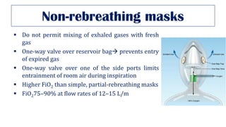 Non-rebreathing masks
▪ Do not permit mixing of exhaled gases with fresh
gas
▪ One-way valve over reservoir bag→ prevents entry
of expired gas
▪ One-way valve over one of the side ports limits
entrainment of room air during inspiration
▪ Higher FiO2 than simple, partial-rebreathing masks
▪ FiO275–90% at flow rates of 12–15 L/m
 