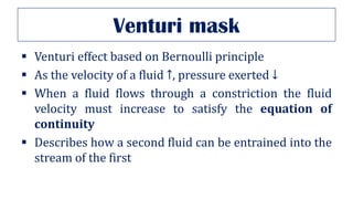 Venturi mask
▪ Venturi effect based on Bernoulli principle
▪ As the velocity of a fluid ↑, pressure exerted ↓
▪ When a fluid flows through a constriction the fluid
velocity must increase to satisfy the equation of
continuity
▪ Describes how a second fluid can be entrained into the
stream of the first
 