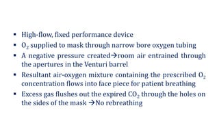 ▪ High-flow, fixed performance device
▪ O2 supplied to mask through narrow bore oxygen tubing
▪ A negative pressure created→room air entrained through
the apertures in the Venturi barrel
▪ Resultant air-oxygen mixture containing the prescribed O2
concentration flows into face piece for patient breathing
▪ Excess gas flushes out the expired CO2 through the holes on
the sides of the mask →No rebreathing
 