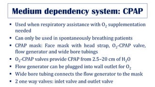 Medium dependency system: CPAP
▪ Used when respiratory assistance with O2 supplementation
needed
▪ Can only be used in spontaneously breathing patients
▪ CPAP mask: Face mask with head strap, O2-CPAP valve,
flow generator and wide bore tubings
▪ O2-CPAP valves provide CPAP from 2.5–20 cm of H2O
▪ Flow generator can be plugged into wall outlet for O2
▪ Wide bore tubing connects the flow generator to the mask
▪ 2 one way valves: inlet valve and outlet valve
 