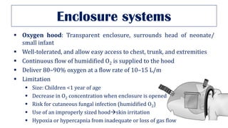 Enclosure systems
▪ Oxygen hood: Transparent enclosure, surrounds head of neonate/
small infant
▪ Well-tolerated, and allow easy access to chest, trunk, and extremities
▪ Continuous flow of humidified O2 is supplied to the hood
▪ Deliver 80–90% oxygen at a flow rate of 10–15 L/m
▪ Limitation
▪ Size: Children <1 year of age
▪ Decrease in O2 concentration when enclosure is opened
▪ Risk for cutaneous fungal infection (humidified O2)
▪ Use of an improperly sized hood→skin irritation
▪ Hypoxia or hypercapnia from inadequate or loss of gas flow
 