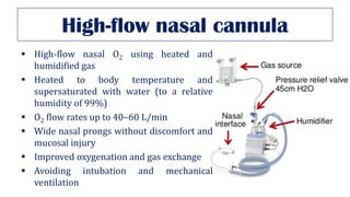 High-flow nasal cannula
▪ High-flow nasal O2 using heated and
humidified gas
▪ Heated to body temperature and
supersaturated with water (to a relative
humidity of 99%)
▪ O2 flow rates up to 40–60 L/min
▪ Wide nasal prongs without discomfort and
mucosal injury
▪ Improved oxygenation and gas exchange
▪ Avoiding intubation and mechanical
ventilation
 