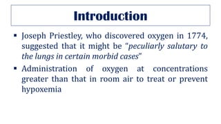 Introduction
▪ Joseph Priestley, who discovered oxygen in 1774,
suggested that it might be “peculiarly salutary to
the lungs in certain morbid cases”
▪ Administration of oxygen at concentrations
greater than that in room air to treat or prevent
hypoxemia
 