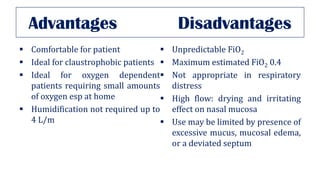 Advantages Disadvantages
▪ Comfortable for patient
▪ Ideal for claustrophobic patients
▪ Ideal for oxygen dependent
patients requiring small amounts
of oxygen esp at home
▪ Humidification not required up to
4 L/m
▪ Unpredictable FiO2
▪ Maximum estimated FiO2 0.4
▪ Not appropriate in respiratory
distress
▪ High flow: drying and irritating
effect on nasal mucosa
▪ Use may be limited by presence of
excessive mucus, mucosal edema,
or a deviated septum
 