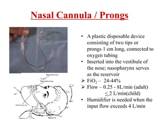 Nasal Cannula / Prongs
• A plastic disposable device
consisting of two tips or
prongs 1 cm long, connected to
oxygen tubing
• Inserted into the vestibule of
the nose; nasopharynx serves
as the reservoir
 FiO2 – 24-44%
 Flow – 0.25 - 8L/min (adult)
< 2 L/min(child)
• Humidifier is needed when the
input flow exceeds 4 L/min
 