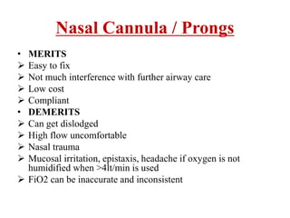 • MERITS
 Easy to fix
 Not much interference with further airway care
 Low cost
 Compliant
• DEMERITS
 Can get dislodged
 High flow uncomfortable
 Nasal trauma
 Mucosal irritation, epistaxis, headache if oxygen is not
humidified when >4lt/min is used
 FiO2 can be inaccurate and inconsistent
Nasal Cannula / Prongs
 