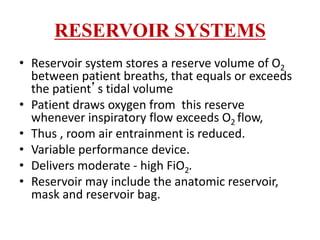 RESERVOIR SYSTEMS
• Reservoir system stores a reserve volume of O2
between patient breaths, that equals or exceeds
the patient’s tidal volume
• Patient draws oxygen from this reserve
whenever inspiratory flow exceeds O2 flow,
• Thus , room air entrainment is reduced.
• Variable performance device.
• Delivers moderate - high FiO2.
• Reservoir may include the anatomic reservoir,
mask and reservoir bag.
 