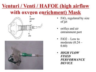 Venturi / Venti / HAFOE (high airflow
with oxygen enrichment) Mask
• FiO2 regulated by size
of jet
• orifice and air
entrainment port
• FiO2 – Low to
moderate (0.24 –
0.60)
• HIGH FLOW
FIXED
PERFORMANCE
DEVICE
 