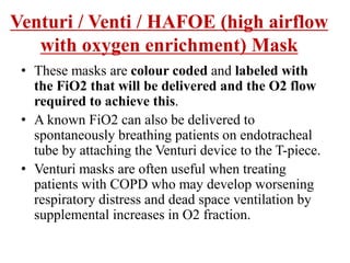 • These masks are colour coded and labeled with
the FiO2 that will be delivered and the O2 flow
required to achieve this.
• A known FiO2 can also be delivered to
spontaneously breathing patients on endotracheal
tube by attaching the Venturi device to the T-piece.
• Venturi masks are often useful when treating
patients with COPD who may develop worsening
respiratory distress and dead space ventilation by
supplemental increases in O2 fraction.
Venturi / Venti / HAFOE (high airflow
with oxygen enrichment) Mask
 