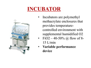 INCUBATOR
• Incubators are polymethyl
methacrylate enclosures that
provides temperature-
controlled environment with
supplemental humidified O2
• FiO2 – 40-50% @ flow of 8-
15 L/min
• Variable performance
device
 
