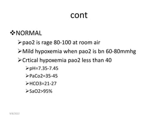 cont
NORMAL
pao2 is rage 80-100 at room air
Mild hypoxemia when pao2 is bn 60-80mmhg
Crtical hypoxemia pao2 less than 40
pH=7.35-7.45
PaCo2=35-45
HCO3=21-27
SaO2>95%
9/8/2022
 