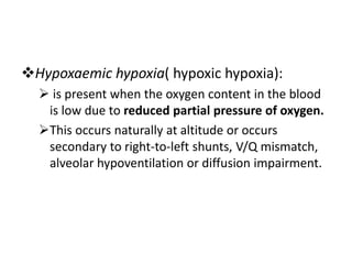 Hypoxaemic hypoxia( hypoxic hypoxia):
 is present when the oxygen content in the blood
is low due to reduced partial pressure of oxygen.
This occurs naturally at altitude or occurs
secondary to right-to-left shunts, V/Q mismatch,
alveolar hypoventilation or diffusion impairment.
 
