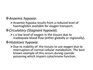 Anaemic hypoxia:
Anaemic hypoxia results from a reduced level of
haemoglobin available for oxygen transport.
Circulatory (Stagnant hypoxia):
s a low level of oxygen in the tissues due to
inadequate blood flow (either globally or regionally).
Histotoxic hypoxia:
Due to inability of the tissues to use oxygen due to
interruption of normal cellular metabolism. The best
known example of this occurs during cyanide
poisoning which impairs cytochrome function.
 