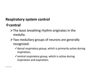 Respiratory system control
central
The basic breathing rhythm originates in the
medulla.
Two medullary groups of neurons are generally
recognized:
dorsal respiratory group, which is primarily active during
inspiration,
ventral respiratory group, which is active during
inspiration and expiration.
9/8/2022
 
