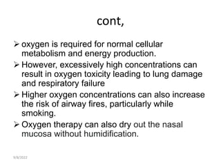 cont,
 oxygen is required for normal cellular
metabolism and energy production.
 However, excessively high concentrations can
result in oxygen toxicity leading to lung damage
and respiratory failure
 Higher oxygen concentrations can also increase
the risk of airway fires, particularly while
smoking.
 Oxygen therapy can also dry out the nasal
mucosa without humidification.
9/8/2022
 