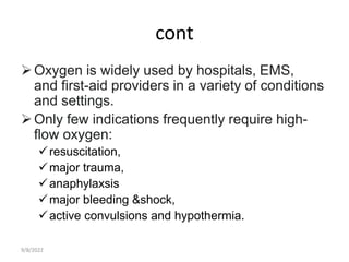 cont
Oxygen is widely used by hospitals, EMS,
and first-aid providers in a variety of conditions
and settings.
Only few indications frequently require high-
flow oxygen:
resuscitation,
major trauma,
anaphylaxsis
major bleeding &shock,
active convulsions and hypothermia.
9/8/2022
 