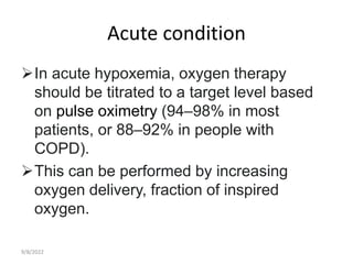 Acute condition
In acute hypoxemia, oxygen therapy
should be titrated to a target level based
on pulse oximetry (94–98% in most
patients, or 88–92% in people with
COPD).
This can be performed by increasing
oxygen delivery, fraction of inspired
oxygen.
9/8/2022
 
