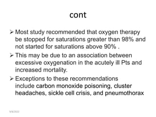 cont
 Most study recommended that oxygen therapy
be stopped for saturations greater than 98% and
not started for saturations above 90% .
 This may be due to an association between
excessive oxygenation in the acutely ill Pts and
increased mortality.
 Exceptions to these recommendations
include carbon monoxide poisoning, cluster
headaches, sickle cell crisis, and pneumothorax
9/8/2022
 