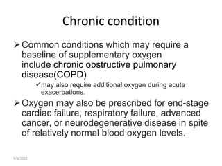 Chronic condition
Common conditions which may require a
baseline of supplementary oxygen
include chronic obstructive pulmonary
disease(COPD)
may also require additional oxygen during acute
exacerbations.
Oxygen may also be prescribed for end-stage
cardiac failure, respiratory failure, advanced
cancer, or neurodegenerative disease in spite
of relatively normal blood oxygen levels.
9/8/2022
 