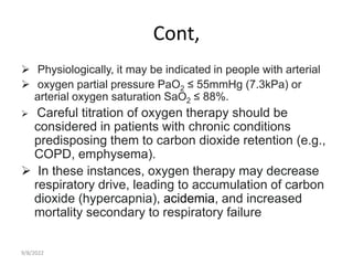 Cont,
 Physiologically, it may be indicated in people with arterial
 oxygen partial pressure PaO2 ≤ 55mmHg (7.3kPa) or
arterial oxygen saturation SaO2 ≤ 88%.
 Careful titration of oxygen therapy should be
considered in patients with chronic conditions
predisposing them to carbon dioxide retention (e.g.,
COPD, emphysema).
 In these instances, oxygen therapy may decrease
respiratory drive, leading to accumulation of carbon
dioxide (hypercapnia), acidemia, and increased
mortality secondary to respiratory failure
9/8/2022
 