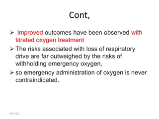 Cont,
 Improved outcomes have been observed with
titrated oxygen treatment
 The risks associated with loss of respiratory
drive are far outweighed by the risks of
withholding emergency oxygen,
 so emergency administration of oxygen is never
contraindicated.
9/8/2022
 
