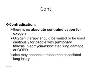 Cont,
Contradication:
there is no absolute contraindication for
oxygen
Oxygen therapy should be limited or be used
cautiously for people with pulmonary,
fibrosis, bleomycin-associated lung damage
or COPD.
also may enhance amiodarone associated
lung injury
9/8/2022
 