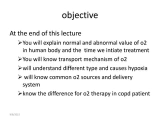 objective
At the end of this lecture
You will explain normal and abnormal value of o2
in human body and the time we intiate treatment
You will know transport mechanism of o2
will understand different type and causes hypoxia
 will know common o2 sources and delivery
system
know the difference for o2 therapy in copd patient
9/8/2022
 