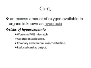 Cont,
 an excess amount of oxygen available to
organs is known as hyperoxia
risks of hyperoxaemia
Worsened V/Q mismatch.
Absorption atelectasis.
Coronary and cerebral vasoconstriction.
Reduced cardiac output.
 