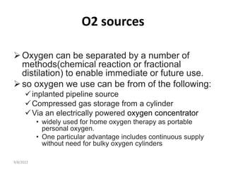 O2 sources
Oxygen can be separated by a number of
methods(chemical reaction or fractional
distilation) to enable immediate or future use.
so oxygen we use can be from of the following:
inplanted pipeline source
Compressed gas storage from a cylinder
Via an electrically powered oxygen concentrator
• widely used for home oxygen therapy as portable
personal oxygen.
• One particular advantage includes continuous supply
without need for bulky oxygen cylinders
9/8/2022
 