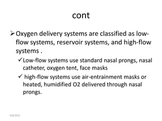 cont
Oxygen delivery systems are classified as low-
flow systems, reservoir systems, and high-flow
systems .
Low-flow systems use standard nasal prongs, nasal
catheter, oxygen tent, face masks
 high-flow systems use air-entrainment masks or
heated, humidified O2 delivered through nasal
prongs.
9/8/2022
 