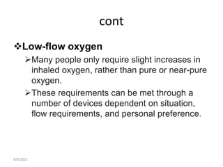cont
Low-flow oxygen
Many people only require slight increases in
inhaled oxygen, rather than pure or near-pure
oxygen.
These requirements can be met through a
number of devices dependent on situation,
flow requirements, and personal preference.
9/8/2022
 