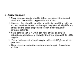  Nasal cannulae
 Nasal cannulae can be used to deliver low-concentration and
medium-concentration oxygen concentrations
 However, there is wide variation in patients' breathing patterns
so the same flow rate of nasal oxygen may have widely different
effects on the blood oxygen and carbon dioxide levels of
different patients.
 Nasal cannulae at 1–4 L/min can have effects on oxygen
saturation approximately equivalent to those seen with 24–40%
oxygen
 The actual concentration of oxygen delivered (FiO2) cannot be
predicted
 The oxygen concentration continues to rise up to flows above
6 L/min..
 