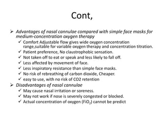 Cont,
 Advantages of nasal cannulae compared with simple face masks for
medium-concentration oxygen therapy
 Comfort Adjustable flow gives wide oxygen concentration
range,suitable for variable oxygen therapy and concentration titration.
 Patient preference, No claustrophobic sensation.
 Not taken off to eat or speak and less likely to fall off.
 Less affected by movement of face.
 Less inspiratory resistance than simple face masks.
 No risk of rebreathing of carbon dioxide, Cheaper.
 easy to use, with no risk of CO2 retention
 Disadvantages of nasal cannulae
 May cause nasal irritation or soreness.
 May not work if nose is severely congested or blocked.
 Actual concentration of oxygen (FiO2) cannot be predict
 