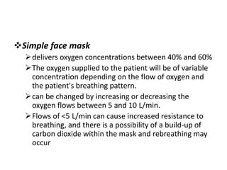 Simple face mask
delivers oxygen concentrations between 40% and 60%
The oxygen supplied to the patient will be of variable
concentration depending on the flow of oxygen and
the patient's breathing pattern.
can be changed by increasing or decreasing the
oxygen flows between 5 and 10 L/min.
Flows of <5 L/min can cause increased resistance to
breathing, and there is a possibility of a build-up of
carbon dioxide within the mask and rebreathing may
occur
 