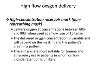 High flow oxygen delivery
High-concentration reservoir mask (non-
rebreathing mask)
delivers oxygen at concentrations between 60%
and 90% when used at a flow rate of 15 L/min
The delivered oxygen concentration is variable and
will depend on the mask fit and the patient's
breathing pattern.
These masks are most suitable for trauma and
emergency use in patients in whom carbon
dioxide retention is unlikely
 