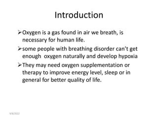 Introduction
Oxygen is a gas found in air we breath, is
necessary for human life.
some people with breathing disorder can’t get
enough oxygen naturally and develop hypoxia
They may need oxygen supplementation or
therapy to improve energy level, sleep or in
general for better quality of life.
9/8/2022
 