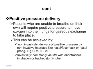 cont
Positive pressure delivery
Patients who are unable to breathe on their
own will require positive pressure to move
oxygen into their lungs for gaseous exchange
to take place.
This can be achieved by:
 non invasively: delivery of positive pressure by
non invasive interface like nasal/facemask or nasal
prong. E.g CPAP/BPAP
Invasively: commonly via MV with endotracheal
intubation or tracheostomy tube
9/8/2022
 