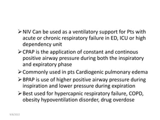 NIV Can be used as a ventilatory support for Pts with
acute or chronic respiratory failure in ED, ICU or high
dependency unit
CPAP is the application of constant and continous
positive airway pressure during both the inspiratory
and expiratory phase
Commonly used in pts Cardiogenic pulmonary edema
BPAP is use of higher positive airway pressure during
inspiration and lower pressure during expiration
Best used for hypercapnic respiratory failure, COPD,
obesity hypoventilation disorder, drug overdose
9/8/2022
 