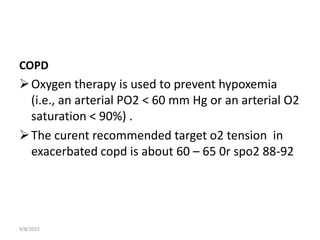 COPD
Oxygen therapy is used to prevent hypoxemia
(i.e., an arterial PO2 < 60 mm Hg or an arterial O2
saturation < 90%) .
The curent recommended target o2 tension in
exacerbated copd is about 60 – 65 0r spo2 88-92
9/8/2022
 