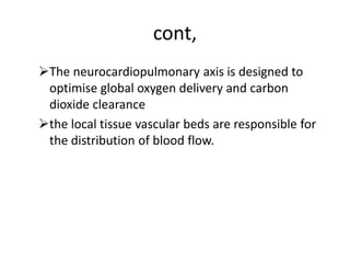 cont,
The neurocardiopulmonary axis is designed to
optimise global oxygen delivery and carbon
dioxide clearance
the local tissue vascular beds are responsible for
the distribution of blood flow.
 