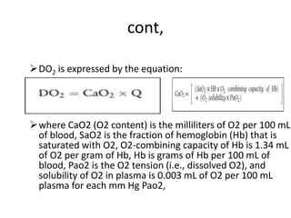 cont,
DO2 is expressed by the equation:
where CaO2 (O2 content) is the milliliters of O2 per 100 mL
of blood, SaO2 is the fraction of hemoglobin (Hb) that is
saturated with O2, O2-combining capacity of Hb is 1.34 mL
of O2 per gram of Hb, Hb is grams of Hb per 100 mL of
blood, Pao2 is the O2 tension (i.e., dissolved O2), and
solubility of O2 in plasma is 0.003 mL of O2 per 100 mL
plasma for each mm Hg Pao2,
 