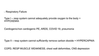▪ Respiratory Failure
Type I – resp system cannot adequately provide oxygen to the body =
HYPOXEMIA
Cardiogenic/non cardiogenic PE, ARDS, COVID 19, pneumonia
Type II – resp system cannot sufficiently remove carbon dioxide = HYPERCAPNIA
COPD, RESP MUSCLE WEAKNESS, chest wall deformities, CNS depression
 