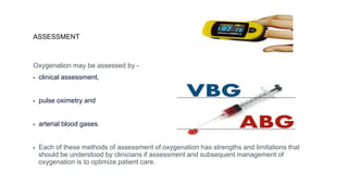 ASSESSMENT
Oxygenation may be assessed by -
▪ clinical assessment,
▪ pulse oximetry and
▪ arterial blood gases.
▪ Each of these methods of assessment of oxygenation has strengths and limitations that
should be understood by clinicians if assessment and subsequent management of
oxygenation is to optimize patient care.
 