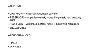 ❖DESIGNS
▪ LOW FLOW – nasal cannula, nasal catheter
▪ RESERVOIR – simple face mask, rebreathing mask, tracheostomy
mask
▪ HIGH FLOW – ventimask, aerosol mask, T-piece with nebulizers
▪ ENCLOSURES –
❖PERFORMANCES
• FIXED
• VARIABLE
 