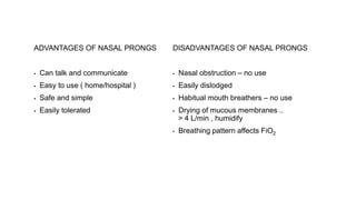 ADVANTAGES OF NASAL PRONGS
▪ Can talk and communicate
▪ Easy to use ( home/hospital )
▪ Safe and simple
▪ Easily tolerated
DISADVANTAGES OF NASAL PRONGS
▪ Nasal obstruction – no use
▪ Easily dislodged
▪ Habitual mouth breathers – no use
▪ Drying of mucous membranes ..
> 4 L/min , humidify
▪ Breathing pattern affects FiO2
 
