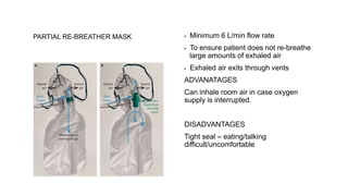 PARTIAL RE-BREATHER MASK ▪ Minimum 6 L/min flow rate
▪ To ensure patient does not re-breathe
large amounts of exhaled air
▪ Exhaled air exits through vents
ADVANATAGES
Can inhale room air in case oxygen
supply is interrupted.
DISADVANTAGES
Tight seal – eating/talking
difficult/uncomfortable
 