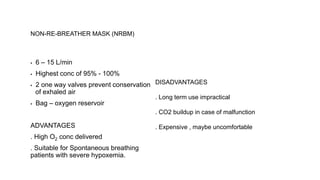 NON-RE-BREATHER MASK (NRBM)
▪ 6 – 15 L/min
▪ Highest conc of 95% - 100%
▪ 2 one way valves prevent conservation
of exhaled air
▪ Bag – oxygen reservoir
ADVANTAGES
. High O2 conc delivered
. Suitable for Spontaneous breathing
patients with severe hypoxemia.
DISADVANTAGES
. Long term use impractical
. CO2 buildup in case of malfunction
. Expensive , maybe uncomfortable
 